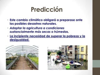 Predicción
• Este cambio climático obligará a preparase ante
  los posibles desastres naturales.
• Adaptar la agricultura a condiciones
  sustancialmente más secas o húmedas.
• La incipiente necesidad de superar la pobreza y la
  desigualdad.
 