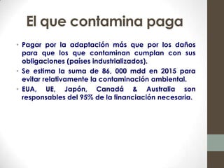 El que contamina paga
• Pagar por la adaptación más que por los daños
  para que los que contaminan cumplan con sus
  obligaciones (países industrializados).
• Se estima la suma de 86, 000 mdd en 2015 para
  evitar relativamente la contaminación ambiental.
• EUA, UE, Japón, Canadá & Australia son
  responsables del 95% de la financiación necesaria.
 