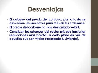 Desventajas
• El colapso del precio del carbono, por lo tanto se
  eliminaron los incentivos para reducir las emisiones.
• El precio del carbono ha sido demasiado volátil.
• Canalizan los esfuerzos del sector privado hacia las
  reducciones más baratas a corto plazo en vez de
  aquellas que son vitales (transporte & vivienda).
 