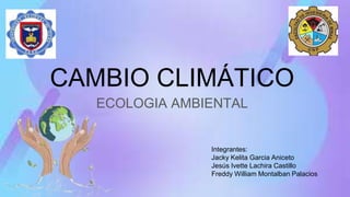 CAMBIO CLIMÁTICO
ECOLOGIA AMBIENTAL
Integrantes:
Jacky Kelita Garcia Aniceto
Jesús Ivette Lachira Castillo
Freddy William Montalban Palacios
 