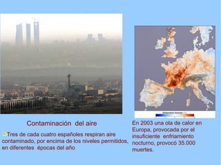 Contaminación del aire                    En 2003 una ola de calor en
                                                   Europa, provocada por el
Tres de cada cuatro españoles respiran aire       insuficiente enfriamiento
contaminado, por encima de los niveles permitidos, nocturno, provocó 35.000
en diferentes épocas del año                       muertes.
 