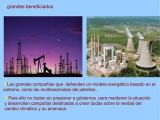 grandes beneficiados




Las grandes compañías que defienden un modelo energético basado en el
carbono, como las multinacionales del petróleo.
Para ello no dudan en presionar a gobiernos para mantener la situación
y desarrollan campañas destinadas a crear dudas sobre la verdad del
cambio climático y su amenaza.
 