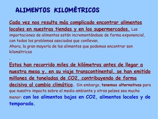 ALIMENTOS KILOMÉTRICOS
Cada vez nos resulta más complicado encontrar alimentos
locales en nuestras tiendas y en los supermercados. Las
importaciones de alimentos están incrementándose de forma exponencial,
con todos los problemas asociados que conllevan.
Ahora, la gran mayoría de los alimentos que podemos encontrar son
kilométricos
.
Estos han recorrido miles de kilómetros antes de llegar a
nuestra mesa y, en su viaje transcontinental, se han emitido
millones de toneladas de CO2, contribuyendo de forma
decisiva al cambio climático. Sin embargo, tenemos alternativas para
que nuestro impacto sobre el medio ambiente y otros países sea mucho
menor: con los alimentos bajos en CO2, alimentos locales y de
temporada.
 