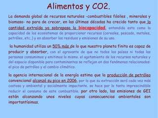 Alimentos y CO2.
La demanda global de recursos naturales -combustibles fósiles , minerales y
biomasa- no para de crecer, en las últimas décadas ha crecido tanto que la
cantidad extraída ya sobrepasa la biocapacidad, entendida esta como la
capacidad de los ecosistemas de proporcionar recursos (cereales, pescado, metales,
petróleo, etc..) y en absorber los residuos y emisiones de su uso.

 la humanidad utiliza un 50% más de lo que nuestro planeta finito es capaz de
producir y absorber, con el agravante de que no todos los países ni todas las
personas consumimos y emitimos lo mismo. el agotamiento de los recursos naturales y
del espacio disponible para contaminantes se reflejan en dos fenómenos relacionados:
el pico de petróleo y el cambio climático.

la agencia internacional de la energía estima que la producción de petróleo
convencional alcanzó su pico en 2006, por lo que su extracción será cada vez más
costosa y ambiental y socialmente impactante. se hace por lo tanto imprescindible
reducir el consumo de este combustible. por otro lado, las emisiones de GEI
están alcanzando unos niveles cuyas consecuencias ambientales son
importantísimas.
 