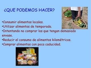 ¿QUE PODEMOS HACER?

●
 Consumir alimentos locales.
●
 Utilizar alimentos de temporada.
●
 Intentando no comprar los que tengan demasiado
envase.
●
 Reducir el consumo de alimentos kilométricos.
●
 Comprar alimentos con poca caducidad.
 