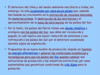 ●
    El deterioro del clima y del medio ambiente nos afecta a todos, sin
    embargo, ha sido ocasionado por unos pocos países que, además
    han basado su crecimiento en la extracción de recursos naturales,
    las materias primas, la destrucción de los territorios y el
    aprovechamiento de la mano de obra barata de los países del Sur.
●
    Por lo tanto, los países del Norte tienen una deuda climática y
    ecológica con los países del Sur, que debe ser reconocida y
    pagada, lo cuál implica una mayor reducción de emisiones y una
    retribución a los países del Sur por el deterioro ocasionado
    durante siglos de explotación.
●
    Propuestas de un nuevo modelo de producción, basado en fuentes
    de energía alternativas y generar las condiciones económicas y
    tecnológicas para que los países del Sur puedan cambiar sus
    estructuras de producción y las industrias extractivas, por unas
    sustentables que garanticen condiciones de vida digna para la
    población.
 