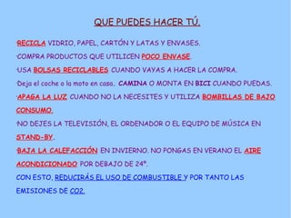 QUE PUEDES HACER TÚ.

RECICLA VIDRIO, PAPEL, CARTÓN Y LATAS Y ENVASES.
•




COMPRA PRODUCTOS QUE UTILICEN POCO ENVASE.
•




USA BOLSAS RECICLABLES CUANDO VAYAS A HACER LA COMPRA.
•




Deja el coche o la moto en casa. CAMINA O MONTA EN BICI CUANDO PUEDAS.
•




APAGA LA LUZ CUANDO NO LA NECESITES Y UTILIZA BOMBILLAS DE BAJO
•




CONSUMO.

NO DEJES LA TELEVISIÓN, EL ORDENADOR O EL EQUIPO DE MÚSICA EN
•




STAND-BY.

BAJA LA CALEFACCIÓN EN INVIERNO. NO PONGAS EN VERANO EL AIRE
•




ACONDICIONADO POR DEBAJO DE 24º.

CON ESTO, REDUCIRÁS EL USO DE COMBUSTIBLE Y POR TANTO LAS

EMISIONES DE CO2.
 