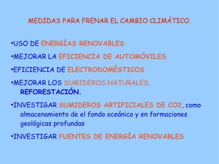 MEDIDAS PARA FRENAR EL CAMBIO CLIMÁTICO.


●
    USO DE ENERGÍAS RENOVABLES
●
    MEJORAR LA EFICIENCIA DE AUTOMÓVILES
●
    EFICIENCIA DE ELECTRODOMÉSTICOS
●
    MEJORAR LOS SUMIDEROS NATURALES,
     REFORESTACIÓN.
●
    INVESTIGAR SUMIDEROS ARTIFICIALES DE CO2, como
      almacenamiento de el fondo oceánico y en formaciones
      geológicas profundas
●
    INVESTIGAR FUENTES DE ENERGÍA RENOVABLES
 
