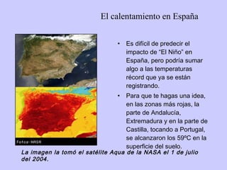 El calentamiento en España Es difícil de predecir el impacto de “El Niño” en España, pero podría sumar algo a las temperaturas récord que ya se están registrando.  Para que te hagas una idea, en las zonas más rojas, la parte de Andalucía, Extremadura y en la parte de Castilla, tocando a Portugal, se alcanzaron los 59ºC en la superficie del suelo.   La imagen la tomó el satélite Aqua de la NASA el 1 de julio del 2004. 