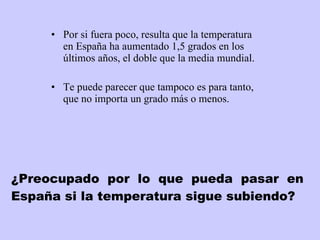 ¿Preocupado por lo que pueda pasar en España si la temperatura sigue subiendo? Por si fuera poco, resulta que la temperatura en España ha aumentado 1,5 grados en los últimos años, el doble que la media mundial.  Te puede parecer que tampoco es para tanto, que no importa un grado más o menos.  