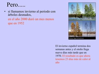 Pero..... si llamamos invierno al periodo con árboles desnudos, en el año 2000 duró un mes menos que en 1952   El invierno español termina dos semanas antes y el otoño llega nueve días más tarde que en 1970.  El resultado es que ahora tenemos 23 días más de calor al año 