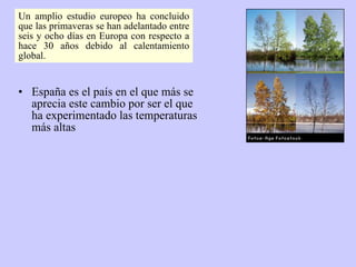 España es el país en el que más se aprecia este cambio por ser el que ha experimentado las temperaturas más altas Un amplio estudio europeo ha concluido que las primaveras se han adelantado entre seis y ocho días en Europa con respecto a hace 30 años debido al calentamiento global.  