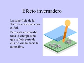 Efecto invernadero La superficie de la Tierra es calentada por el Sol.  Pero ésta no absorbe toda la energía sino que refleja parte de ella de vuelta hacia la atmósfera.  