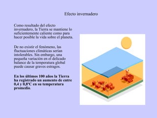 Efecto invernadero Como resultado del efecto invernadero, la Tierra se mantiene lo suficientemente caliente como para hacer posible la vida sobre el planeta.  De no existir el fenómeno, las fluctuaciones climáticas serían intolerables. Sin embargo, una pequeña variación en el delicado balance de la temperatura global puede causar graves estragos.  En los últimos 100 años la Tierra ha registrado un aumento de entre 0,4 y 0,8ºC en su temperatura promedio .  