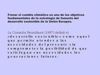 Frenar el cambio climático es uno de los objetivos fundamentales de la estrategia de fomento del desarrollo sostenible de la Unión Europea. La Comisión Brundtland (1987) definió el  «desarrollo sostenible» como aquel que permite atender a las necesidades del presente sin comprometer la posibilidad de que satisfagan sus necesidades las generaciones futuras. 