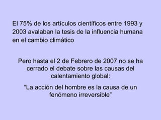 El 75% de los artículos científicos entre 1993 y 2003 avalaban la tesis de la influencia humana en el cambio climático Pero hasta el 2 de Febrero de 2007 no se ha cerrado el debate sobre las causas del calentamiento global: “ La acción del hombre es la causa de un fenómeno irreversible” 