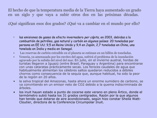 El hecho de que la temperatura media de la Tierra haya aumentado un grado en un siglo y que vaya a subir otros dos en las próximas décadas.  ¿Qué significan esos dos grados? ¿Qué va a cambiar en el mundo por ello?  las emisiones de gases de efecto invernadero  per cápita,  en 2003, debidas a la combustión de petróleo, gas natural y carbón en algunos países: 20 toneladas por persona en EE UU; 9,5 en Reino Unido y 9,4 en Japón, 2,7 toneladas en China, una tonelada en India y media en Senegal. Las reservas de carbón extraíble en el planeta se estiman en un billón de toneladas. Venecia, ya amenazada por los envites del agua, sufrirá el problema de la inundación agravado por la subida del nivel del mar.  En julio, en el invierno austral, hordas de turistas llegaron a Iguazú (entre Brasil, Paraguay y Argentina) para encontrarse con unas cataratas prácticamente secas. Los feroces caudales de agua que habitualmente alimentan los célebres saltos quedaron reducidos a débiles chorros como consecuencia de la sequía que, aunque habitual, ha sido la peor de la región en 20 años. la selva tropical del Amazonas, hasta ahora un enorme sumidero de carbono, se va convirtiendo en un emisor neto de CO2 debido a la quema indiscriminada de árboles. los inuit hayan estado a punto de cocerse este verano en pleno Ártico, donde el termómetro subió hasta los 31 grados centígrados. Razón por la que algunos han tenido que dotarse de aire acondicionado, según hizo constar Sheila Watt-Cloutier, directora de la Conferencia Circumpolar Inuit. 