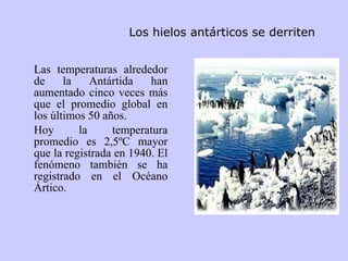 Los hielos antárticos se derriten   Las temperaturas alrededor de la Antártida han aumentado cinco veces más que el promedio global en los últimos 50 años.  Hoy la temperatura promedio es 2,5ºC mayor que la registrada en 1940. El fenómeno también se ha registrado en el Océano Ártico.  