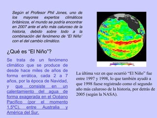 La última vez en que ocurrió “El Niño” fue entre 1997 y 1998, lo que también ayudó a que 1998 fuese registrado como el segundo año más caluroso de la historia, por detrás de 2005 (según la NASA).  Según el Profesor Phil Jones, uno de los mayores expertos climáticos británicos, el mundo se podría encontrar en 2007 ante el año más caluroso de la historia, debido sobre todo a la combinación del fenómeno de “El Niño” con el del cambio climático. ¿Qué es “El Niño”?  Se trata de un fenómeno climático que se produce de desde hace miles de años de forma errática, cada 2 a 7 años, por la época de Navidad, y  que consiste en un calentamiento del agua de forma exagerada en el Océano Pacífico (por el momento 1,5ºC), entre Australia y América del Sur.   