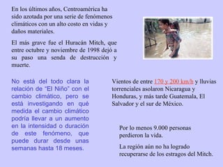 En los últimos años, Centroamérica ha sido azotada por una serie de fenómenos climáticos con un alto costo en vidas y daños materiales.   El más grave fue el Huracán Mitch, que entre octubre y noviembre de 1998 dejó a su paso una senda de destrucción y muerte.  Vientos de entre  170 y 200 km/h  y lluvias torrenciales asolaron Nicaragua y Honduras, y más tarde Guatemala, El Salvador y el sur de México.  Por lo menos 9.000 personas perdieron la vida.  La región aún no ha logrado recuperarse de los estragos del Mitch. No está del todo clara la relación de “El Niño” con el cambio climático, pero se está investigando en qué medida el cambio climático podría llevar a un aumento en la intensidad o duración de este fenómeno, que puede durar desde unas semanas hasta 18 meses. 