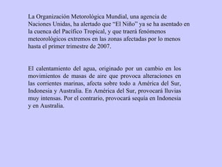 La Organización Metorológica Mundial, una agencia de Naciones Unidas, ha alertado que “El Niño” ya se ha asentado en la cuenca del Pacífico Tropical, y que traerá fenómenos meteorológicos extremos en las zonas afectadas por lo menos hasta el primer trimestre de 2007.   El calentamiento del agua, originado por un cambio en los movimientos de masas de aire que provoca alteraciones en las corrientes marinas, afecta sobre todo a América del Sur, Indonesia y Australia. En América del Sur, provocará lluvias muy intensas. Por el contrario, provocará sequía en Indonesia y en Australia. 