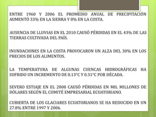 ENTRE 1960 Y 2006 EL PROMEDIO ANUAL DE PRECIPITACIÓN
AUMENTÓ 33% EN LA SIERRA Y 8% EN LA COSTA.
AUSENCIA DE LLUVIAS EN EL 2010 CAUSÓ PÉRDIDAS EN EL 43% DE LAS
TIERRAS CULTIVADA DEL PAÍS.
INUNDACIONES EN LA COSTA PROVOCARON UN ALZA DEL 30% EN LOS
PRECIOS DE LOS ALIMENTOS.
LA TEMPERATURA DE ALGUNAS CUENCAS HIDROGRÁFICAS HA
SUFRIDO UN INCREMENTO DE 0.13°C Y 0.31°C POR DÉCADA.
SEVERO ESTIAJE EN EL 2008 CAUSÓ PÉRDIDAS EN MIL MILLONES DE
DÓLARES SEGÚN EL COMITÉ EMPRESARIAL ECUATORIANO.
CUBIERTA DE LOS GLACIARES ECUATORIANOS SE HA REDUCIDO EN UN
27.8% ENTRE 1997 Y 2006.
 