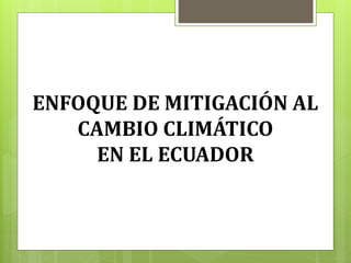 ENFOQUE DE MITIGACIÓN AL
CAMBIO CLIMÁTICO
EN EL ECUADOR
 