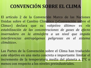 El artículo 2 de la Convención Marco de las Naciones
Unidas sobre el Cambio Climático («Convención sobre el
Clima») declara que su «objetivo último» es «la
estabilización de las concentraciones de gases de efecto
invernadero en la atmósfera a un nivel que impida
interferencias antropógenas peligrosas en el sistema
climático».
Las Partes de la Convención sobre el Clima han traducido
este objetivo en una meta concreta e importante: limitar el
incremento de la temperatura media del planeta a 2°C o
menos con respecto a los niveles preindustriales.
CONVENCIÓN SOBRE EL CLIMA
 