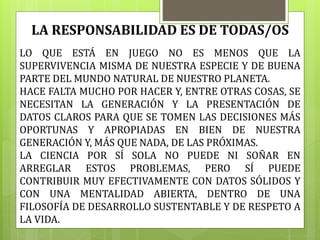 LO QUE ESTÁ EN JUEGO NO ES MENOS QUE LA
SUPERVIVENCIA MISMA DE NUESTRA ESPECIE Y DE BUENA
PARTE DEL MUNDO NATURAL DE NUESTRO PLANETA.
HACE FALTA MUCHO POR HACER Y, ENTRE OTRAS COSAS, SE
NECESITAN LA GENERACIÓN Y LA PRESENTACIÓN DE
DATOS CLAROS PARA QUE SE TOMEN LAS DECISIONES MÁS
OPORTUNAS Y APROPIADAS EN BIEN DE NUESTRA
GENERACIÓN Y, MÁS QUE NADA, DE LAS PRÓXIMAS.
LA CIENCIA POR SÍ SOLA NO PUEDE NI SOÑAR EN
ARREGLAR ESTOS PROBLEMAS, PERO SÍ PUEDE
CONTRIBUIR MUY EFECTIVAMENTE CON DATOS SÓLIDOS Y
CON UNA MENTALIDAD ABIERTA, DENTRO DE UNA
FILOSOFÍA DE DESARROLLO SUSTENTABLE Y DE RESPETO A
LA VIDA.
LA RESPONSABILIDAD ES DE TODAS/OS
 