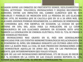 ECUADOR SUFRE LOS EMBATES DE FRECUENTES SISMOS, DESLIZAMIENTOS DE
TIERRA, ACTIVIDAD VOLCÁNICA, INUNDACIONES Y SEQUÍAS RECURRENTES.
ASIMISMO, ENTRE LOS IMPACTOS DEL CAMBIO CLIMÁTICO QUE YA SON
TANGIBLES Y POSIBLES DE MEDICIÓN ESTÁ LA PÉRDIDA DE LOS GLACIARES
DESDE 1970, DE MANERA QUE SE CALCULA QUE EN 10 A 20 AÑOS MÁS, LOS
GLACIARES ANDINOS PODRÍAN DESAPARECER; LA AMENAZA SE DIMENSIONA SI
SE CONSIDERA QUE, POR EJEMPLO, EN ECUADOR, LA CIUDAD DE QUITO
OBTIENE UN 50% DEL AGUA PARA LA POBLACIÓN, DE LA CUENCA
HIDROGRÁFICA DE LOS GLACIARES ANDINOS. EN ECUADOR, ESTO AFECTA
TAMBIÉN LA GENERACIÓN DE ENERGÍA ELÉCTRICA, PUES EL 72% SE PRODUCE
CON HIDROELECTRICIDAD.
LAS INUNDACIONES MAS GRAVES EN EL PAÍS SON GENERALMENTE
PROVOCADAS POR LOS EVENTOS HIDROMETEOROLÓGICOS RELACIONADOS CON
EL FENÓMENO EL NIÑO, SIN EMBARGO DURANTE LOS ÚLTIMOS AÑOS ESTA NO
HA SIDO LA RAZÓN PARA LA CUAL SE HAN PRODUCIDO INUNDACIONES COMO
LO DEMUESTRAN AQUELLAS DE JUNIO DEL 2001 EN LAS PROVINCIAS DEL
ORIENTE, QUE INTERRUMPIERON EJES VIALES VITALES.
YA QUE DE LAS 449 INUNDACIONES REPORTADAS, 375 DE ELLAS, ES DECIR UN
83.5 % OCURREN EN LA COSTA DE LAS CUALES GUAYAS REPORTA EL 32%,
MANABÍ 22%, LOS RÍOS 14%, EL ORO 8% Y ESMERALDAS 7%.
 