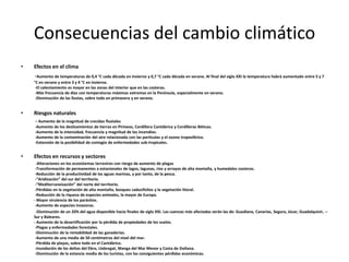 Consecuencias del cambio climático
•   Efectos en el clima
    -Aumento de temperaturas de 0,4 °C cada década en invierno y 0,7 °C cada década en verano. Al final del siglo XXI la temperatura habrá aumentado entre 5 y 7
    °C en verano y entre 3 y 4 °C en invierno.
     -El calentamiento es mayor en las zonas del interior que en las costeras.
     -Más frecuencia de días con temperaturas máximas extremas en la Península, especialmente en verano.
     -Disminución de las lluvias, sobre todo en primavera y en verano.


•   Riesgos naturales
    - Aumento de la magnitud de crecidas fluviales
    -Aumento de los deslizamientos de tierras en Pirineos, Cordillera Cantábrica y Cordilleras Béticas.
    -Aumento de la intensidad, frecuencia y magnitud de los incendios.
    -Aumento de la contaminación del aire relacionada con las partículas y el ozono troposférico.
    -Extensión de la posibilidad de contagio de enfermedades sub-tropicales.


•   Efectos en recursos y sectores
     -Alteraciones en los ecosistemas terrestres con riesgo de aumento de plagas
     -Transformación de permanentes a estacionales de lagos, lagunas, ríos y arroyos de alta montaña, y humedales costeros.
     -Reducción de la productividad de las aguas marinas, y por tanto, de la pesca.
     -“Aridización” del sur del territorio.
     -“Mediterraneización” del norte del territorio.
     -Pérdidas en la vegetación de alta montaña, bosques caducifolios y la vegetación litoral.
     -Reducción de la riqueza de especies animales, la mayor de Europa.
    - Mayor virulencia de los parásitos.
     -Aumento de especies invasoras.
     -Disminución de un 20% del agua disponible hacia finales de siglo XXI. Las cuencas más afectadas serán las de: Guadiana, Canarias, Segura, Júcar, Guadalquivir, --
    Sur y Baleares.
    - Aumento de la desertificación por la pérdida de propiedades de los suelos.
     -Plagas y enfermedades forestales.
     -Disminución de la rentabilidad de las ganaderías.
     -Aumento de una media de 50 centímetros del nivel del mar.
     -Pérdida de playas, sobre todo en el Cantábrico.
     -Inundación de los deltas del Ebro, Llobregat, Manga del Mar Menor y Costa de Doñana.
     -Disminución de la estancia media de los turistas, con las consiguientes pérdidas económicas.
 