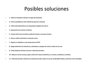 Posibles soluciones
•   1.- Utiliza el transporte colectivo en lugar del automóvil.

•   2.- Evita las pérdidas de calor aislando las puertas y ventanas.

•   3.- Utiliza electrodomésticos con etiquetado energético de clase A.

•   4.- Aprovecha la luz natural al máximo.

•   5.- Compra sólo lo que necesites, productos locales y con pocos envases.

•   6.- Pasea o utiliza la bicicleta en trayectos cortos.

•   7.- Regula tus radiadores a una temperatura de 20ºC.

•   8.- Apaga totalmente los televisores, ordenadores y equipos de música cuando no los uses.

•   9.- Instala lámparas de bajo consumo o tubos fluorescentes.

•   10.- Reduce el uso de envases, papel y vidrio de tu basura doméstica o, al menos, reutilízalos y recíclalos.

•   11.- Protocolo de Kioto: disminuir las emisiones de CO2, reducir el uso de combustibles fósiles y aumentar el de renovables.
 