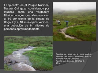 El epicentro es el Parque Nacional
Natural Chingaza, considerado por
muchos como una verdadera
fábrica de agua que abastece casi
al 80 por ciento de la ciudad de
Bogotá y a 10 municipios vecinos,
una población de 8 millones de
personas aproximadamente.
Fuentes de agua de la zona andina-
Municipio de Junín – Chuscales – Parque
Nacional Natural Chingaza.
Fuente: Luis Eduardo Sánchez S.
2014.
 