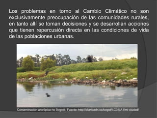 Los problemas en torno al Cambio Climático no son
exclusivamente preocupación de las comunidades rurales,
en tanto allí se toman decisiones y se desarrollan acciones
que tienen repercusión directa en las condiciones de vida
de las poblaciones urbanas.
Contaminación antrópica rio Bogotá. Fuente: http://diarioadn.co/bogot%C3%A1/mi-ciudad/
 