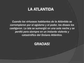 LA ATLANTIDA
Cuando los virtuosos habitantes de la Atlántida se
corrompieron por el egoísmo y el poder, los dioses los
castigaron. La isla se sumergió en una sola noche y se
perdió para siempre en un instante violento y
catastrófico del Océano Atlántico.
GRACIAS!
 