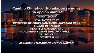 Cambio Climático: No adaptarse no es
una opción viable!!
Presentación
CLIMÁNTICA 2017
INSTITUTO DE EDUCACION MEDIA SUPERIOR DE LA
CIUDAD DE MÉXICO
PLANTEL: IZTAPALAPA IV
ALUMNA: YURENY RUIZ MARTINEZ.
GRUPO: 411
QUIMICA II
ASESORA: DTI.MARIANA MUÑOZ GALVAN
 