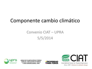 Componente cambio climático
Convenio CIAT – UPRA
5/5/2014
UNIDAD DE PLANIFICACIÓN DE TIERRAS
RURALES, ADECUACIÓN DE TIERRAS
Y USOS AGROPECUARIOS, UPRA
 