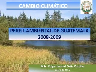 PERFIL AMBIENTAL DE GUATEMALA
2008-2009
MSc. Edgar Leonel Ortíz Castillo
Enero de 2016
CAMBIO CLIMÁTICO
 