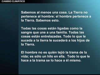 Sabemos al menos una cosa. La Tierra no pertenece al hombre; el hombre pertenece a la Tierra. Sabemos esto. Todas las cosas están ligadas como la sangre que une a una familia. Todas las cosas están entrelazadas. Todo lo que le suceda a la tierra le sucederá a los hijos de la Tierra.  El hombre no es quién tejió la trama de la vida; es sólo un hilo en ella.  Todo lo que le hace a la trama se lo hace a él mismo. 