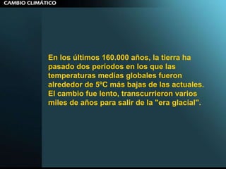 En los últimos 160.000 años, la tierra ha pasado dos períodos en los que las temperaturas medias globales fueron alrededor de 5ºC más bajas de las actuales. El cambio fue lento, transcurrieron varios miles de años para salir de la "era glacial".  