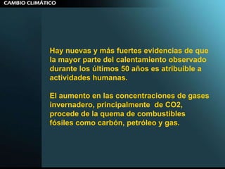 Hay nuevas y más fuertes evidencias de que la mayor parte del calentamiento observado durante los últimos 50 años es atribuible a actividades humanas.  El aumento en las concentraciones de gases invernadero, principalmente  de CO2, procede de la quema de combustibles fósiles como carbón, petróleo y gas. 