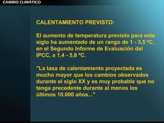 CALENTAMIENTO PREVISTO:  El aumento de temperatura previsto para este siglo ha aumentado de un rango de 1 - 3,5 ºC, en el Segundo Informe de Evaluación del IPCC, a 1,4 - 5,8 ºC.  "La tasa de calentamiento proyectada es mucho mayor que los cambios observados durante el siglo XX y es muy probable que no tenga precedente durante al menos los últimos 10.000 años..."  