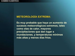METEOROLOGÍA EXTREMA:  Es muy probable que haya un aumento de sucesos meteorológicos extremos, tales como olas de calor, mayores precipitaciones que dan lugar a inundaciones, y temperaturas mínimas más altas y menos días fríos .  