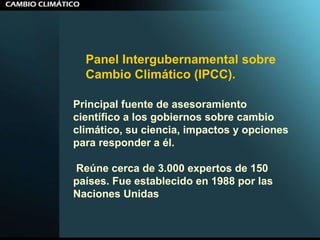 Panel Intergubernamental sobre Cambio Climático (IPCC).  Principal fuente de asesoramiento científico a los gobiernos sobre cambio climático, su ciencia, impactos y opciones para responder a él. Reúne cerca de 3.000 expertos de 150 países. Fue establecido en 1988 por las Naciones Unidas  