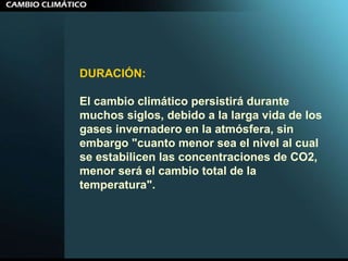 DURACIÓN:   El cambio climático persistirá durante muchos siglos, debido a la larga vida de los gases invernadero en la atmósfera, sin embargo "cuanto menor sea el nivel al cual se estabilicen las concentraciones de CO2, menor será el cambio total de la temperatura".  