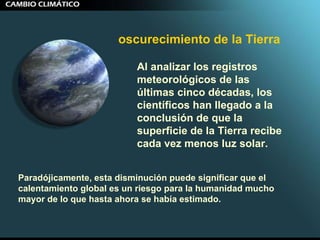 Al analizar los registros meteorológicos de las últimas cinco décadas, los científicos han llegado a la conclusión de que la superficie de la Tierra recibe cada vez menos luz solar.  Paradójicamente, esta disminución puede significar que el calentamiento global es un riesgo para la humanidad mucho mayor de lo que hasta ahora se había estimado. oscurecimiento de la Tierra   
