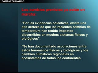 Los cambios previstos ya están en marcha:  "Por las evidencias colectivas, existe una alta certeza de que los recientes cambios de temperatura han tenido impactos discernibles en muchos sistemas físicos y biológicos". "Se han documentado asociaciones entre estos fenómenos físicos y biológicos y los cambios climáticos regionales en ecosistemas de todos los continentes.  