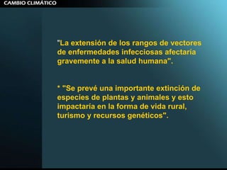 " La extensión de los rangos de vectores de enfermedades infecciosas afectaría gravemente a la salud humana". * "Se prevé una importante extinción de especies de plantas y animales y esto impactaría en la forma de vida rural, turismo y recursos genéticos". 