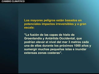 Los mayores peligros están basados en potenciales impactos irreversibles y a gran escala:  "La fusión de las capas de hielo de Groenlandia y Antártida Occidental, que podrían elevar el nivel del mar 3 metros cada una de ellas durante los próximos 1000 años y sumergir muchas pequeñas islas e inundar extensas zonas costeras".  