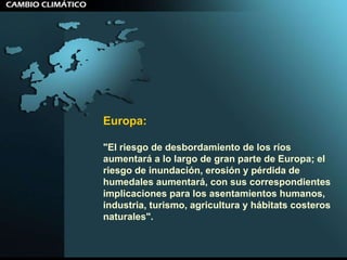Europa:  "El riesgo de desbordamiento de los ríos aumentará a lo largo de gran parte de Europa; el riesgo de inundación, erosión y pérdida de humedales aumentará, con sus correspondientes implicaciones para los asentamientos humanos, industria, turismo, agricultura y hábitats costeros naturales".  